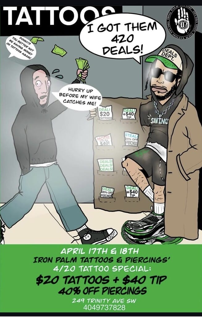 Iron Palm's 420 sale is yearly now! $20 flash tattoos (+$40 tip) & 40% off body piercings all day. We have all new tattoos flash designs made especially for this event. This customer appreciation will be full of good vibes, clean lines, and body art deals you won’t forget. "Pull up!” REQUIREMENTS: 1. Follow Any Iron Palm Social Media 2. Share the event 3. Walk In On April 17th or 18th 10AM - 12 Midnight